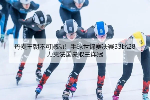 丹麦王朝不可撼动！手球世锦赛决赛33比28力克法国豪取三连冠