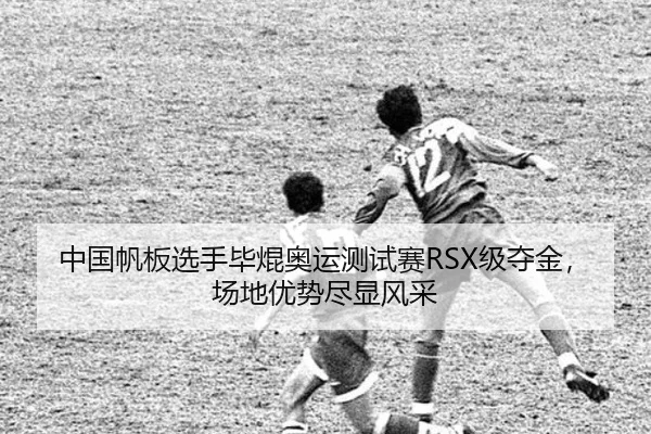 中国帆板选手毕焜奥运测试赛RSX级夺金，场地优势尽显风采